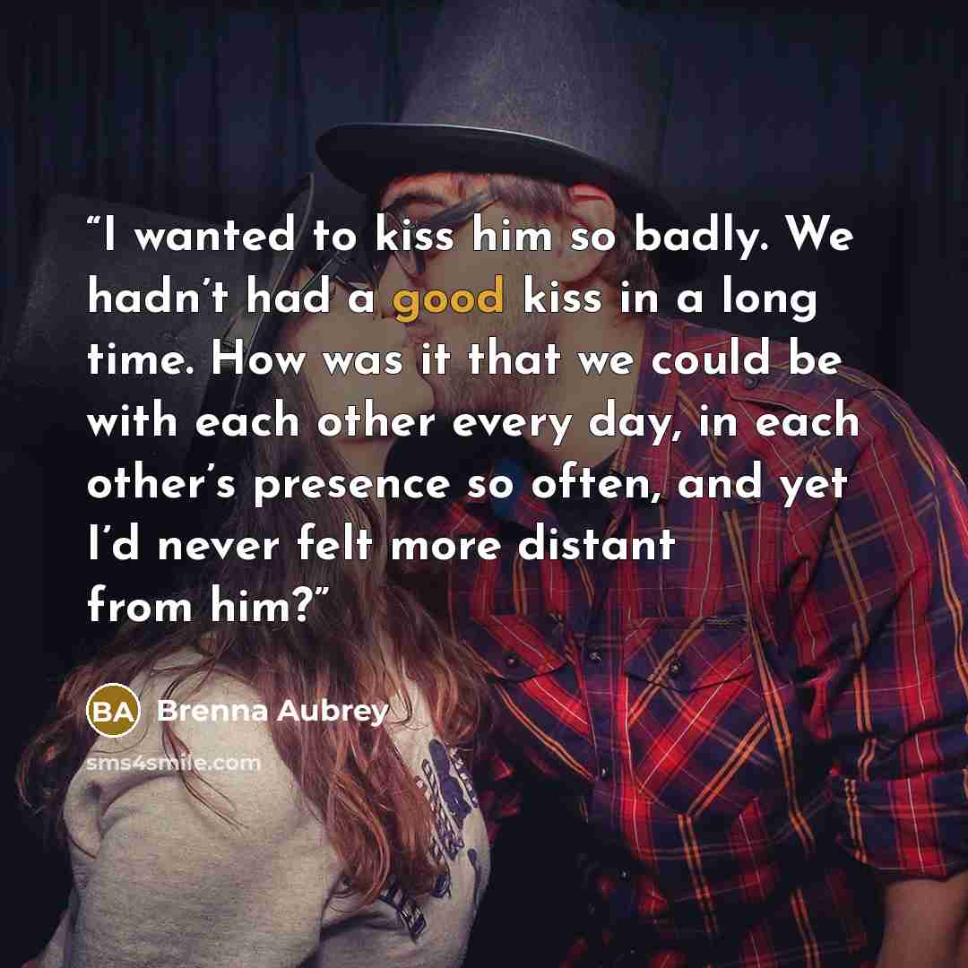 “I wanted to kiss him so badly. We hadn’t had a good kiss in a long time. How was it that we could be with each other every day, in each other’s presence so often, and yet I’d never felt more distant from him?” quote by Brenna Aubrey