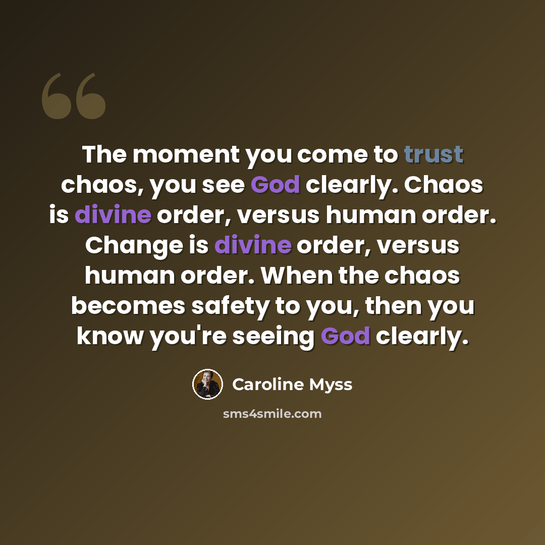 “The moment you come to trust chaos, you see God clearly. Chaos is divine order, versus human order. Change is divine order, versus human order. When the chaos becomes safety to you, then you know you're seeing God clearly.” quote by Caroline Myss