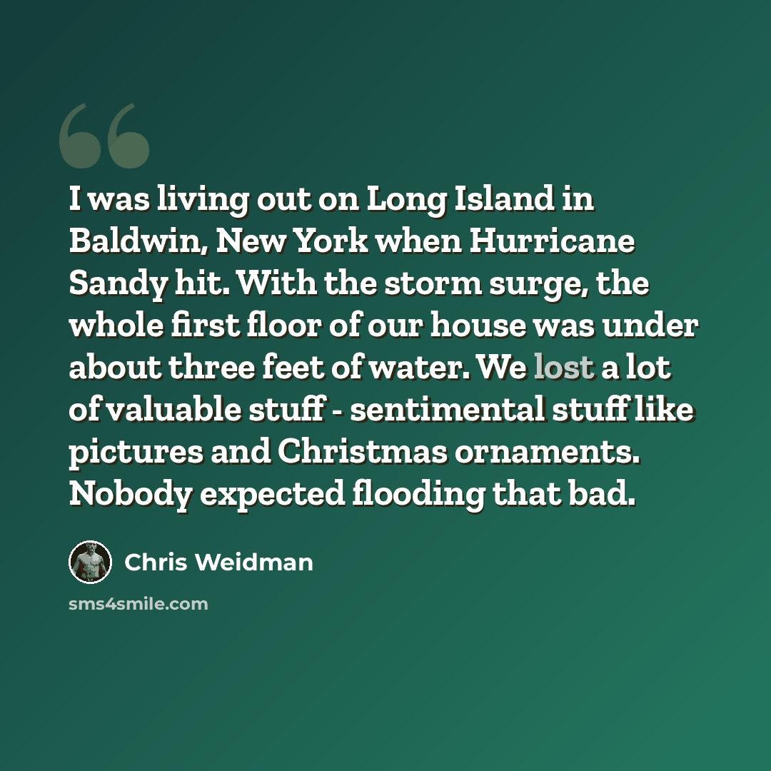 “I was living out on Long Island in Baldwin, New York when Hurricane Sandy hit. With the storm surge, the whole first floor of our house was under about three feet of water. We lost a lot of valuable stuff - sentimental stuff like pictures and Christmas ornaments. Nobody expected flooding that bad.” quote by Chris Weidman