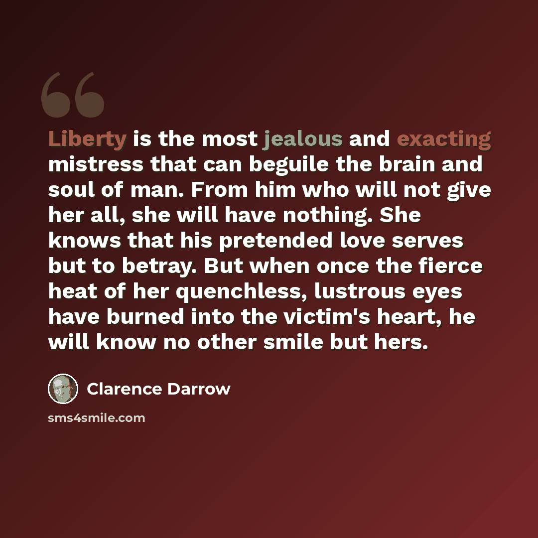 “Liberty is the most jealous and exacting mistress that can beguile the brain and soul of man. From him who will not give her all, she will have nothing. She knows that his pretended love serves but to betray. But when once the fierce heat of her quenchless, lustrous eyes have burned into the…” quote by Clarence Darrow