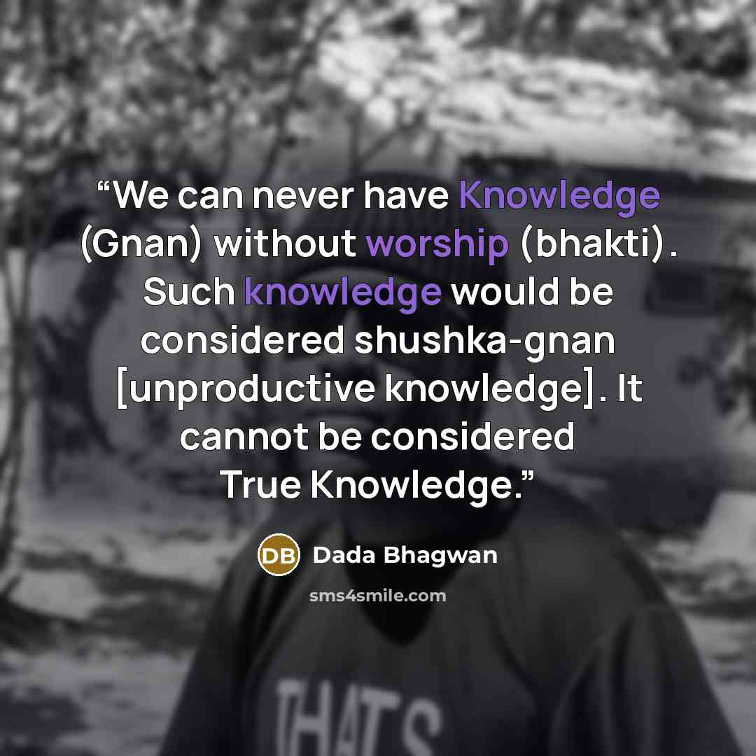 “We can never have Knowledge (Gnan) without worship (bhakti). Such knowledge would be considered shushka-gnan [unproductive knowledge]. It cannot be considered True Knowledge.” quote by Dada Bhagwan