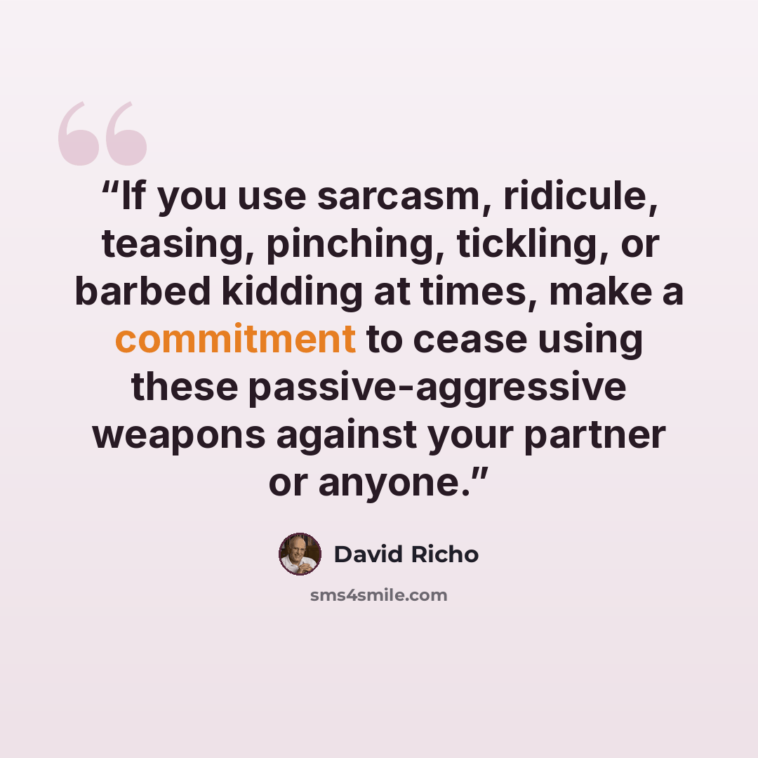 “If you use sarcasm, ridicule, teasing, pinching, tickling, or barbed kidding at times, make a commitment to cease using these passive-aggressive weapons against your partner or anyone.” quote by David Richo