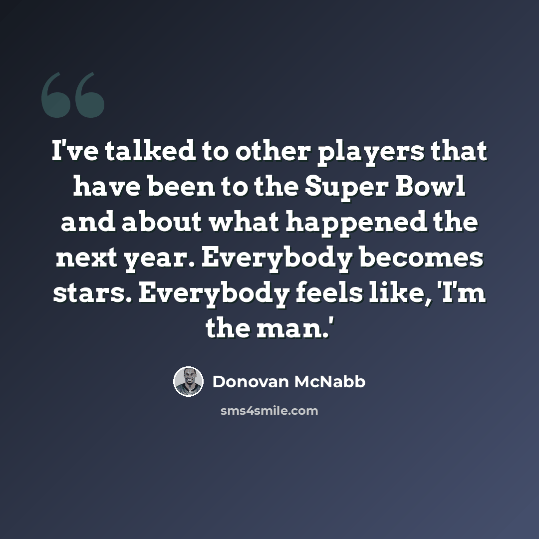 “I've talked to other players that have been to the Super Bowl and about what happened the next year. Everybody becomes stars. Everybody feels like, 'I'm the man.'” quote by Donovan McNabb