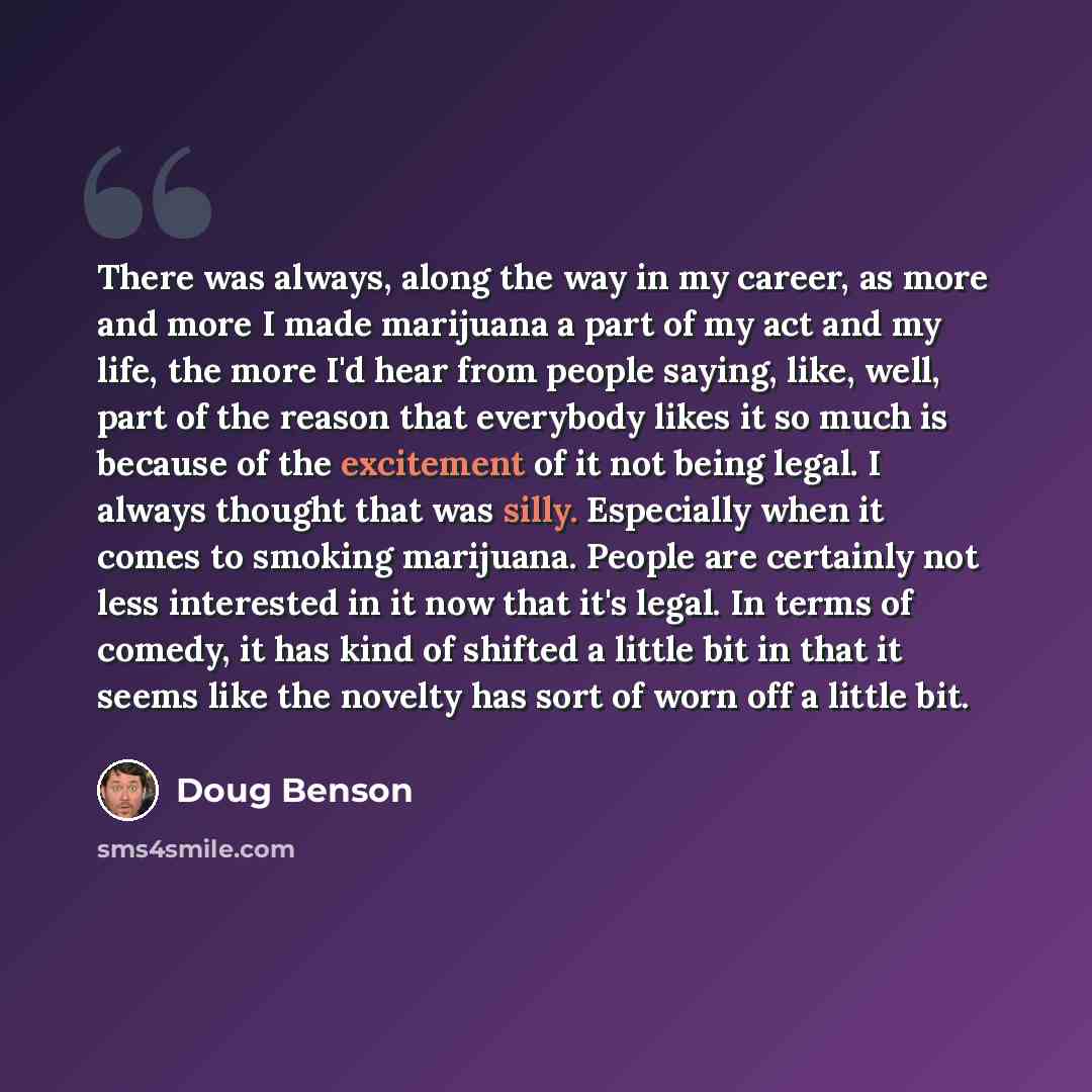 “There was always, along the way in my career, as more and more I made marijuana a part of my act and my life, the more I'd hear from people saying, like, well, part of the reason that everybody likes it so much is because of the excitement of it not being legal. I always thought that was silly…” quote by Doug Benson