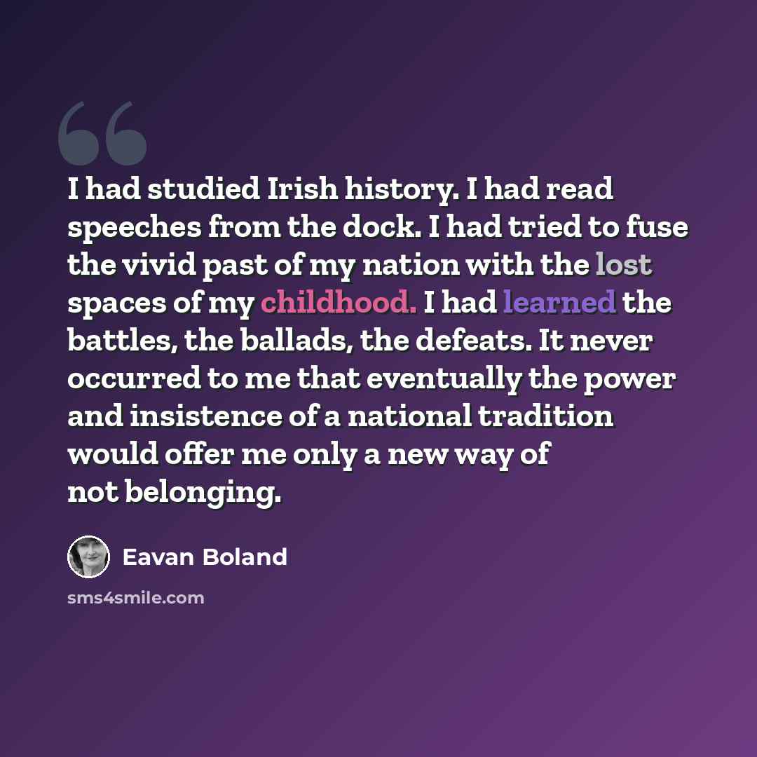 “I had studied Irish history. I had read speeches from the dock. I had tried to fuse the vivid past of my nation with the lost spaces of my childhood. I had learned the battles, the ballads, the defeats. It never occurred to me that eventually the power and insistence of a national tradition would…” quote by Eavan Boland