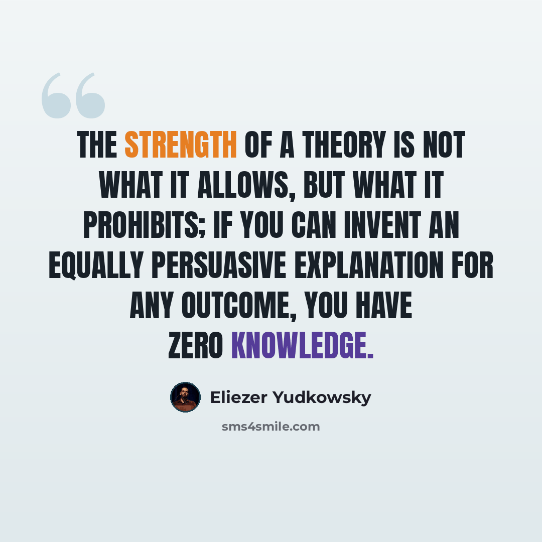 “The strength of a theory is not what it allows, but what it prohibits; if you can invent an equally persuasive explanation for any outcome, you have zero knowledge.” quote by Eliezer Yudkowsky