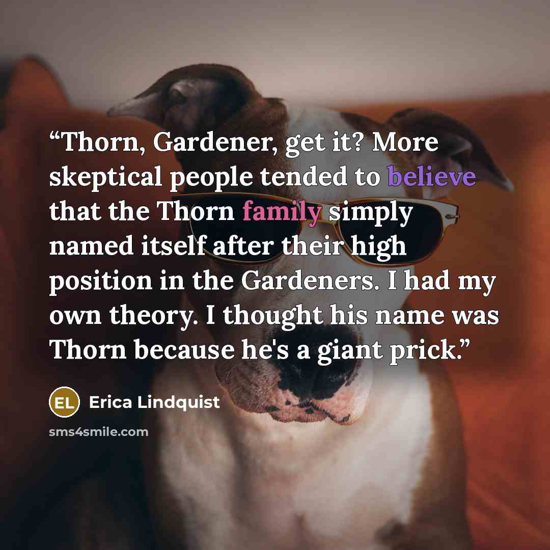 “Thorn, Gardener, get it? More skeptical people tended to believe that the Thorn family simply named itself after their high position in the Gardeners. I had my own theory. I thought his name was Thorn because he's a giant prick.” quote by Erica Lindquist