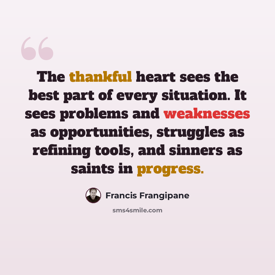 “The thankful heart sees the best part of every situation. It sees problems and weaknesses as opportunities, struggles as refining tools, and sinners as saints in progress.” quote by Francis Frangipane