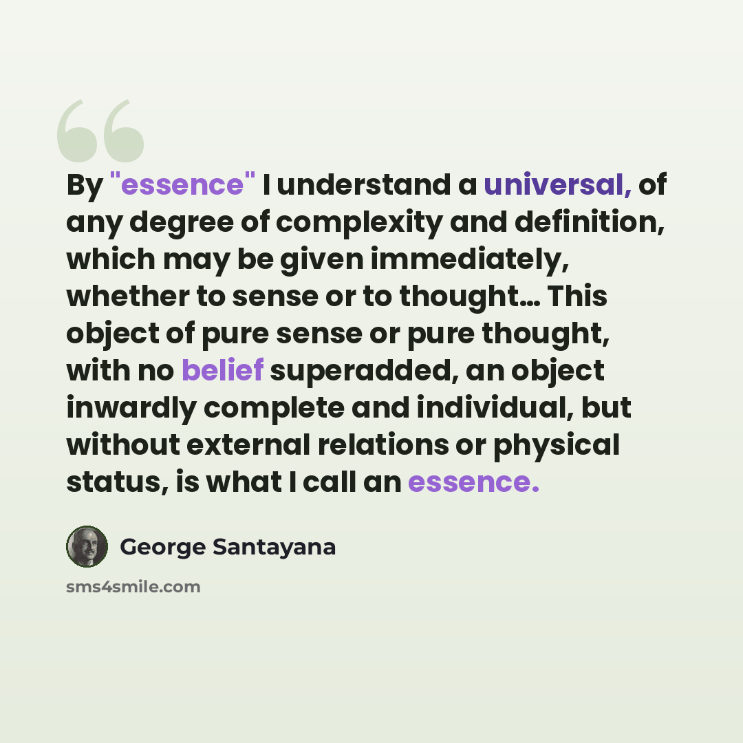 “By "essence" I understand a universal, of any degree of complexity and definition, which may be given immediately, whether to sense or to thought… This object of pure sense or pure thought, with no belief superadded, an object inwardly complete and individual, but without external relations or…” quote by George Santayana