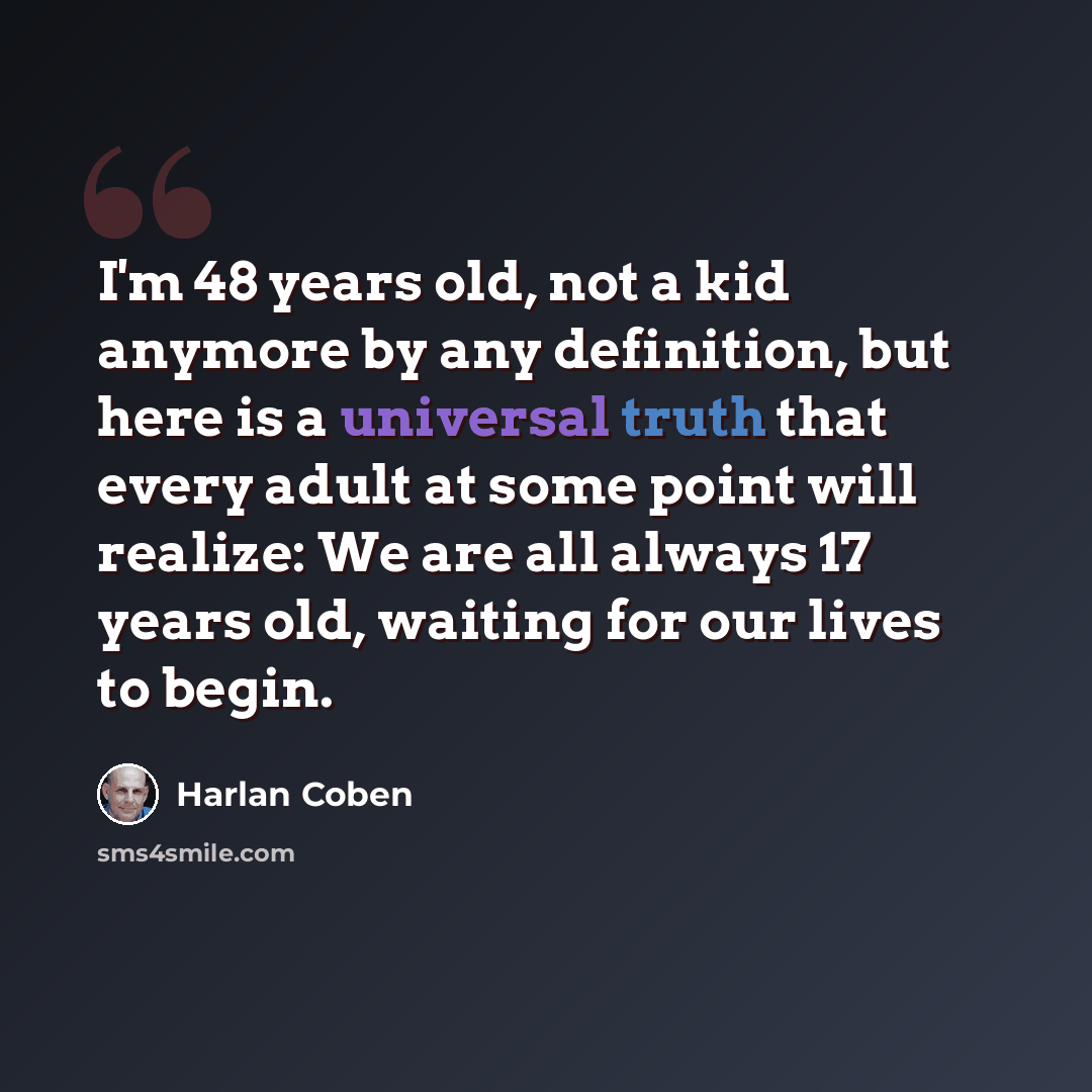 “I'm 48 years old, not a kid anymore by any definition, but here is a universal truth that every adult at some point will realize: We are all always 17 years old, waiting for our lives to begin.” quote by Harlan Coben