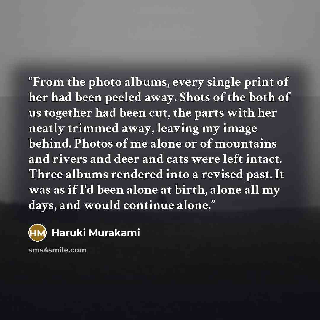 “From the photo albums, every single print of her had been peeled away. Shots of the both of us together had been cut, the parts with her neatly trimmed away, leaving my image behind. Photos of me alone or of mountains and rivers and deer and cats were left intact. Three albums rendered into a…” quote by Haruki Murakami