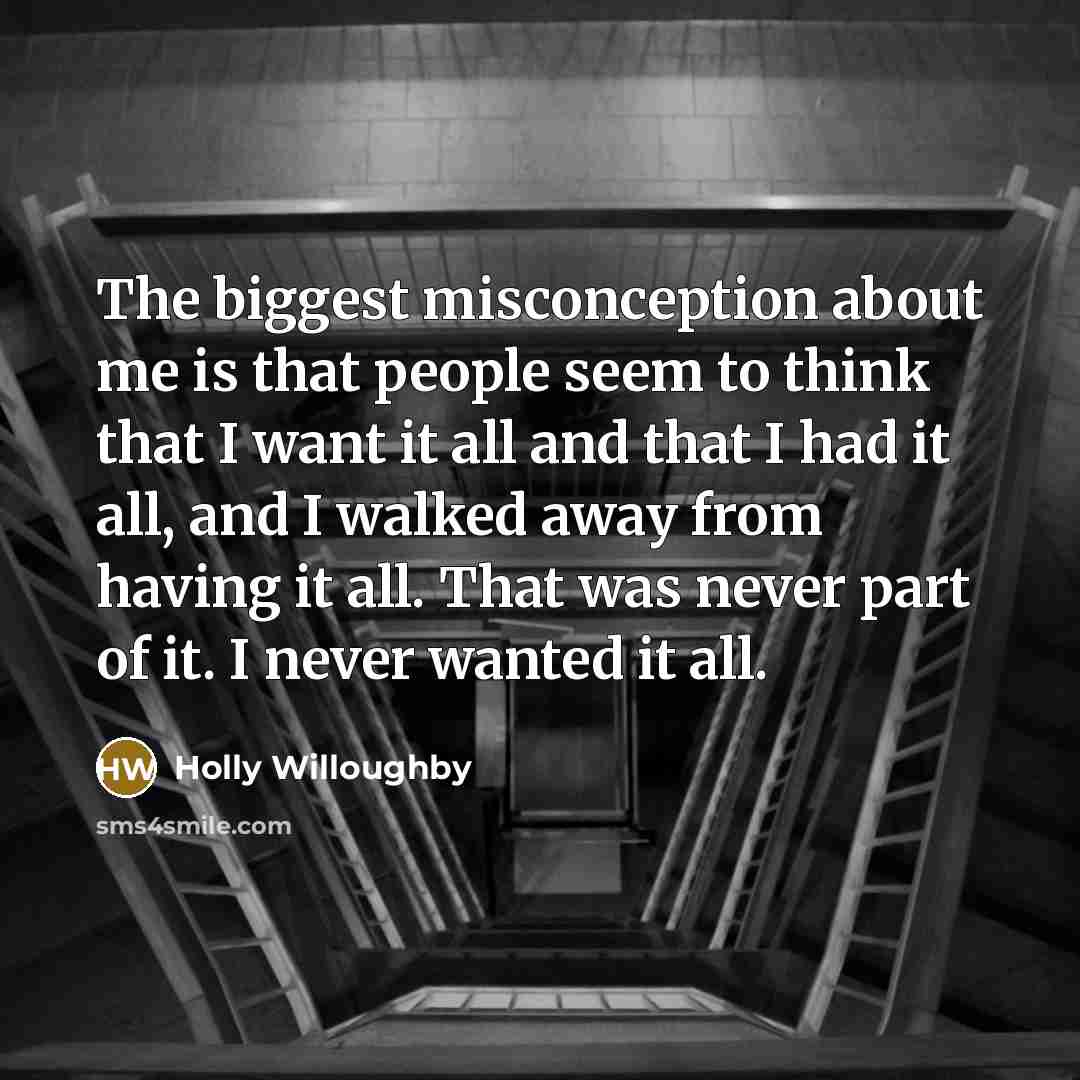 “The biggest misconception about me is that people seem to think that I want it all and that I had it all, and I walked away from having it all. That was never part of it. I never wanted it all.” quote by Holly Willoughby