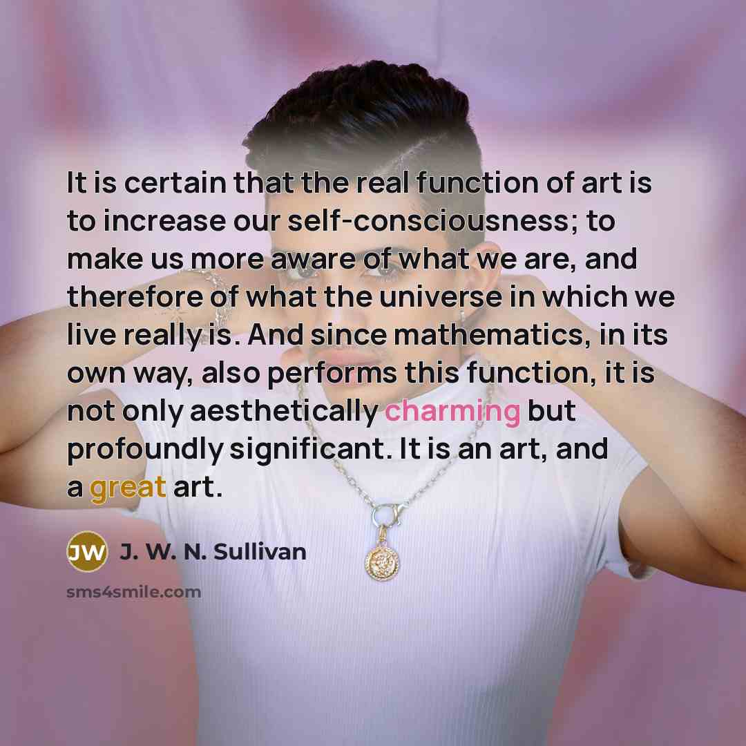 “It is certain that the real function of art is to increase our self-consciousness; to make us more aware of what we are, and therefore of what the universe in which we live really is. And since mathematics, in its own way, also performs this function, it is not only aesthetically charming but…” quote by J. W. N. Sullivan