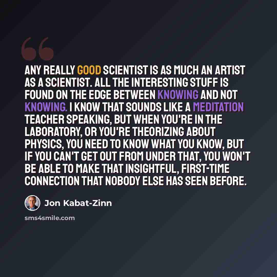 “Any really good scientist is as much an artist as a scientist. All the interesting stuff is found on the edge between knowing and not knowing. I know that sounds like a meditation teacher speaking, but when you're in the laboratory, or you're theorizing about physics, you need to know what you…” quote by Jon Kabat-Zinn