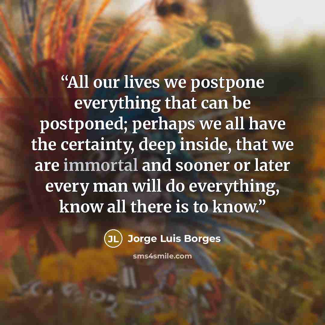 “All our lives we postpone everything that can be postponed; perhaps we all have the certainty, deep inside, that we are immortal and sooner or later every man will do everything, know all there is to know.” quote by Jorge Luis Borges