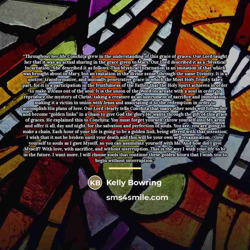 “Throughout her life Conchita grew in the understanding of this grace of graces. Our Lord taught her that it was an actual sharing in the grace given to Mary. Our Lord described it as a “Mystical Incarnation”. She described it as follows: This Mystical Incarnation is an imitation of that which was…” quote by Kelly Bowring