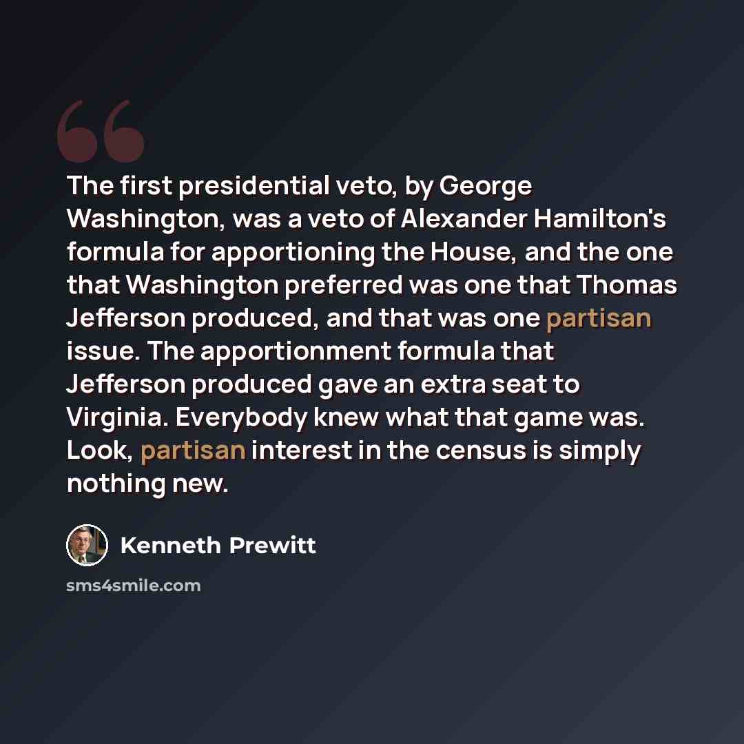 “The first presidential veto, by George Washington, was a veto of Alexander Hamilton's formula for apportioning the House, and the one that Washington preferred was one that Thomas Jefferson produced, and that was one partisan issue. The apportionment formula that Jefferson produced gave an extra…” quote by Kenneth Prewitt