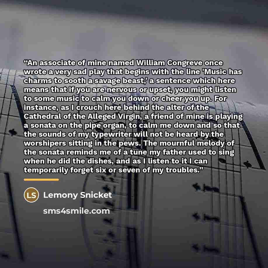 “An associate of mine named William Congreve once wrote a very sad play that begins with the line 'Music has charms to sooth a savage beast,' a sentence which here means that if you are nervous or upset, you might listen to some music to calm you down or cheer you up. For instance, as I crouch here…” quote by Lemony Snicket