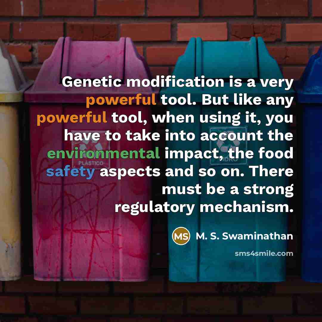 “Genetic modification is a very powerful tool. But like any powerful tool, when using it, you have to take into account the environmental impact, the food safety aspects and so on. There must be a strong regulatory mechanism.” quote by M. S. Swaminathan