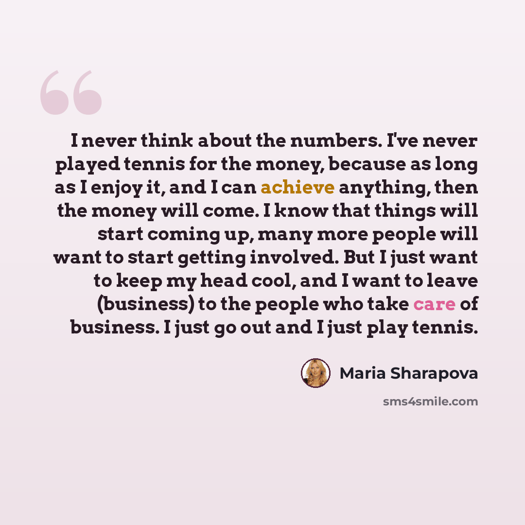 “I never think about the numbers. I've never played tennis for the money, because as long as I enjoy it, and I can achieve anything, then the money will come. I know that things will start coming up, many more people will want to start getting involved. But I just want to keep my head cool, and I…” quote by Maria Sharapova
