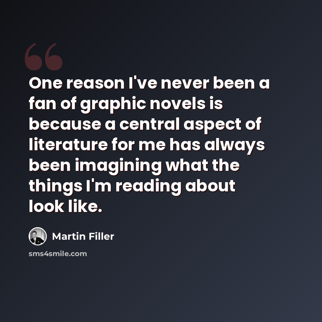 “One reason I've never been a fan of graphic novels is because a central aspect of literature for me has always been imagining what the things I'm reading about look like.” quote by Martin Filler