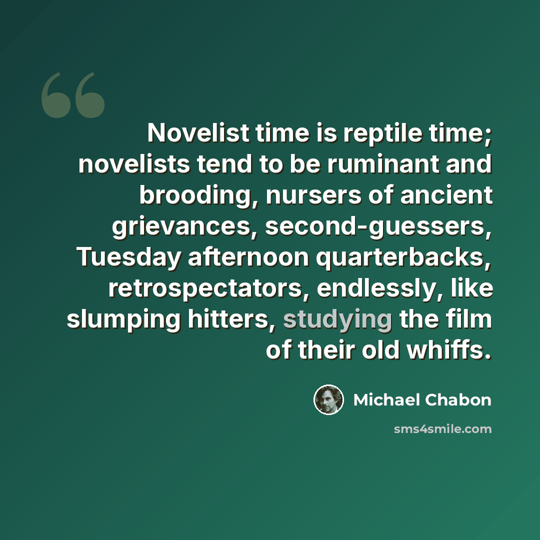 “Novelist time is reptile time; novelists tend to be ruminant and brooding, nursers of ancient grievances, second-guessers, Tuesday afternoon quarterbacks, retrospectators, endlessly, like slumping hitters, studying the film of their old whiffs.” quote by Michael Chabon