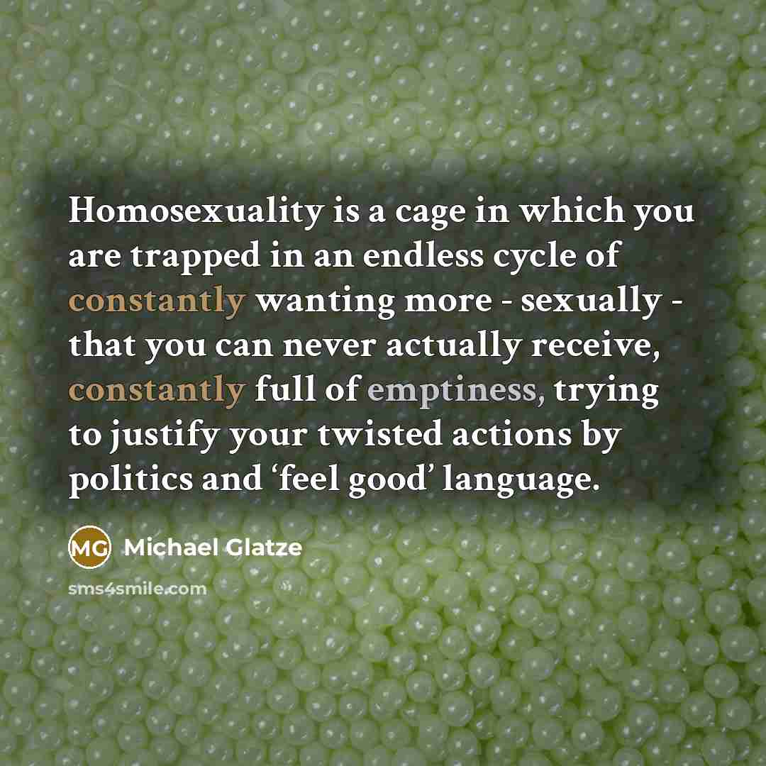 “Homosexuality is a cage in which you are trapped in an endless cycle of constantly wanting more - sexually - that you can never actually receive, constantly full of emptiness, trying to justify your twisted actions by politics and ‘feel good’ language.” quote by Michael Glatze