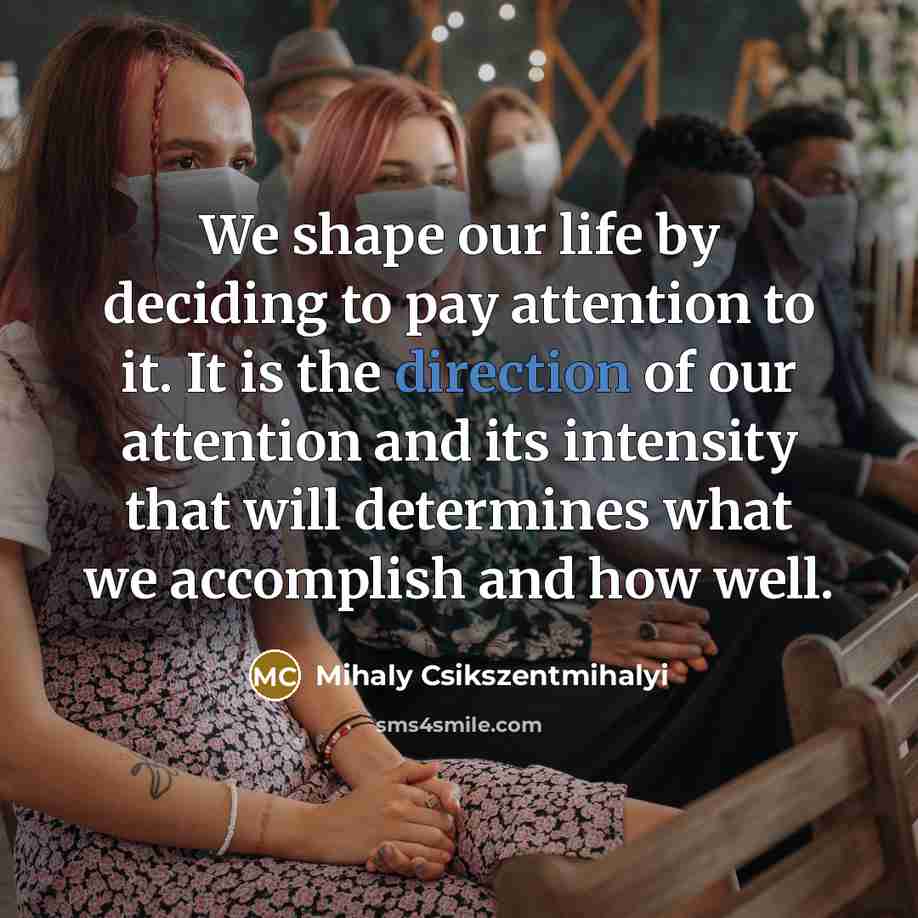 “We shape our life by deciding to pay attention to it. It is the direction of our attention and its intensity that will determines what we accomplish and how well.” quote by Mihaly Csikszentmihalyi