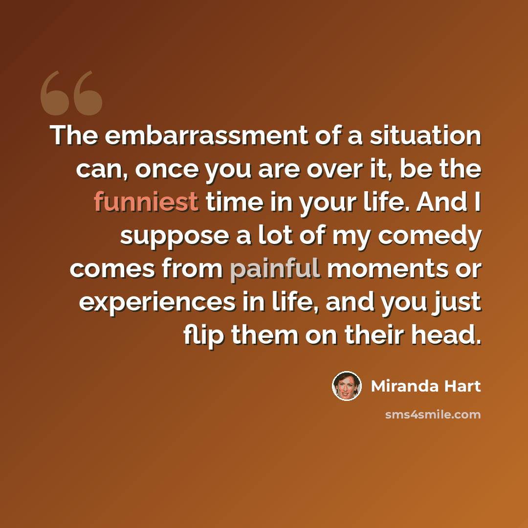 “The embarrassment of a situation can, once you are over it, be the funniest time in your life. And I suppose a lot of my comedy comes from painful moments or experiences in life, and you just flip them on their head.” quote by Miranda Hart