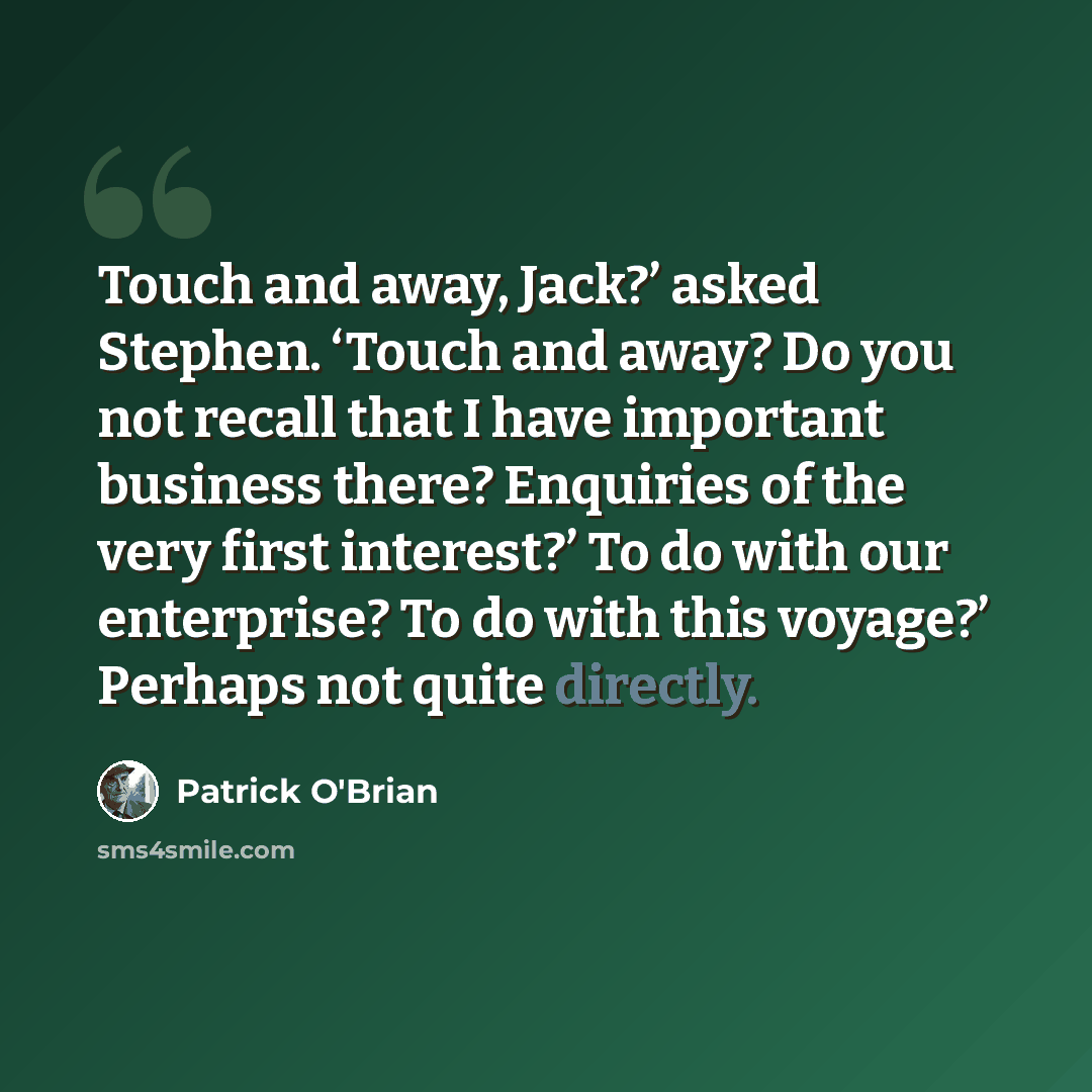 “Touch and away, Jack?’ asked Stephen. ‘Touch and away? Do you not recall that I have important business there? Enquiries of the very first interest?’ To do with our enterprise? To do with this voyage?’ Perhaps not quite directly.” quote by Patrick O'Brian