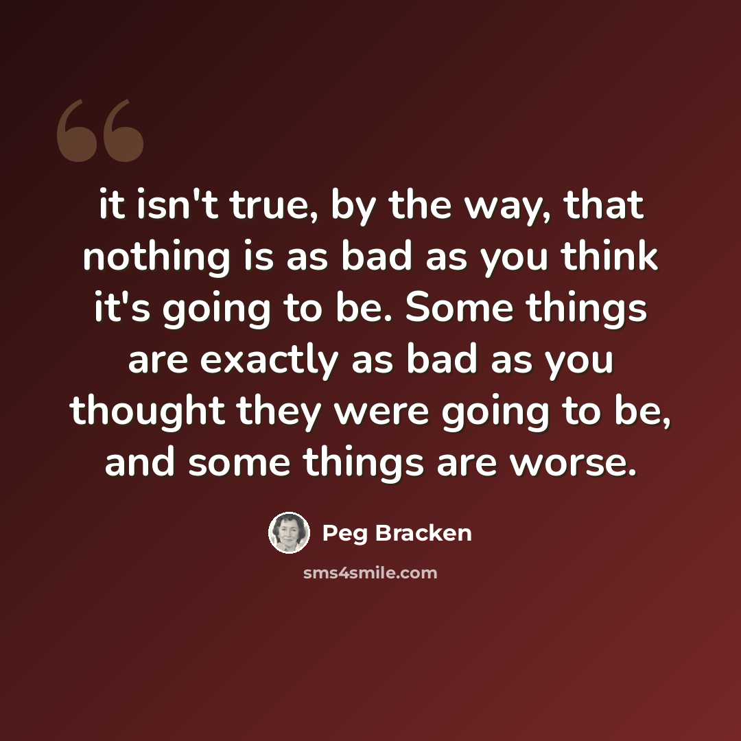 “it isn't true, by the way, that nothing is as bad as you think it's going to be. Some things are exactly as bad as you thought they were going to be, and some things are worse.” quote by Peg Bracken