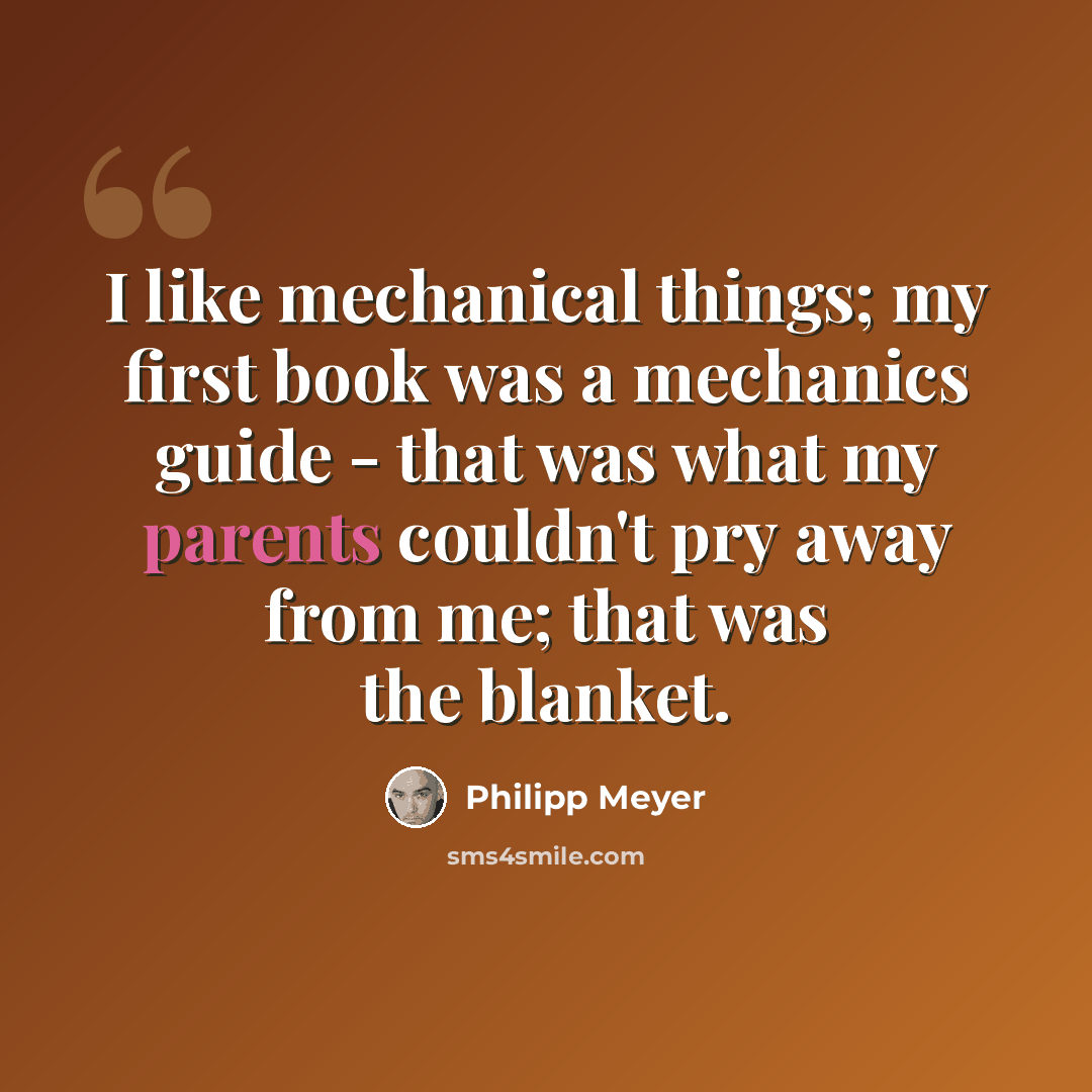 “I like mechanical things; my first book was a mechanics guide - that was what my parents couldn't pry away from me; that was the blanket.” quote by Philipp Meyer