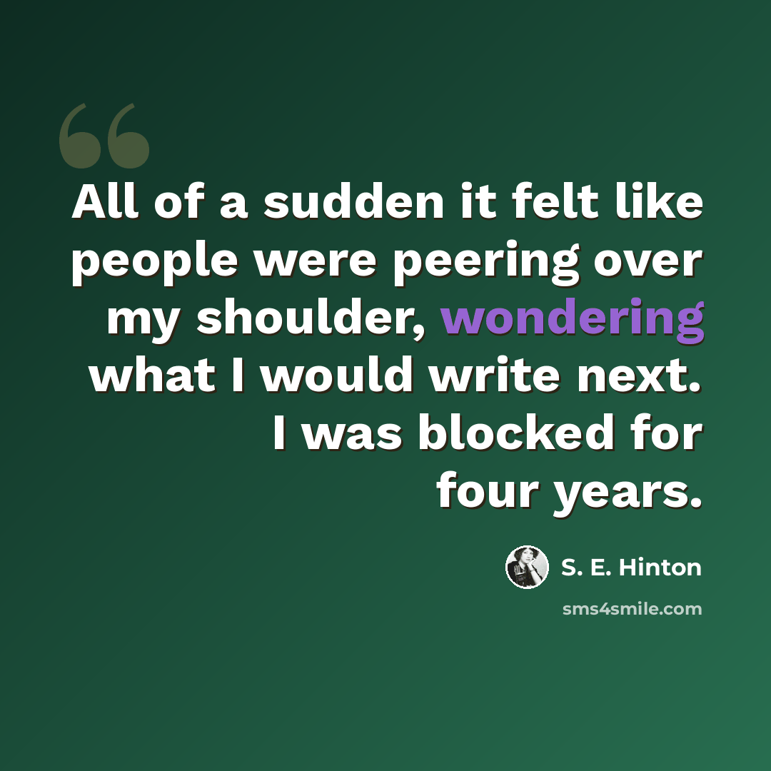 “All of a sudden it felt like people were peering over my shoulder, wondering what I would write next. I was blocked for four years.” quote by S. E. Hinton