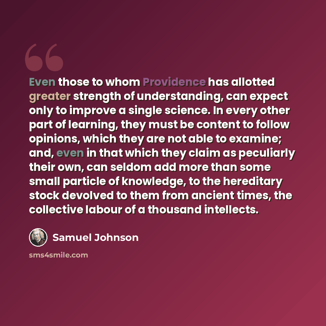 “Even those to whom Providence has allotted greater strength of understanding, can expect only to improve a single science. In every other part of learning, they must be content to follow opinions, which they are not able to examine; and, even in that which they claim as peculiarly their own, can…” quote by Samuel Johnson