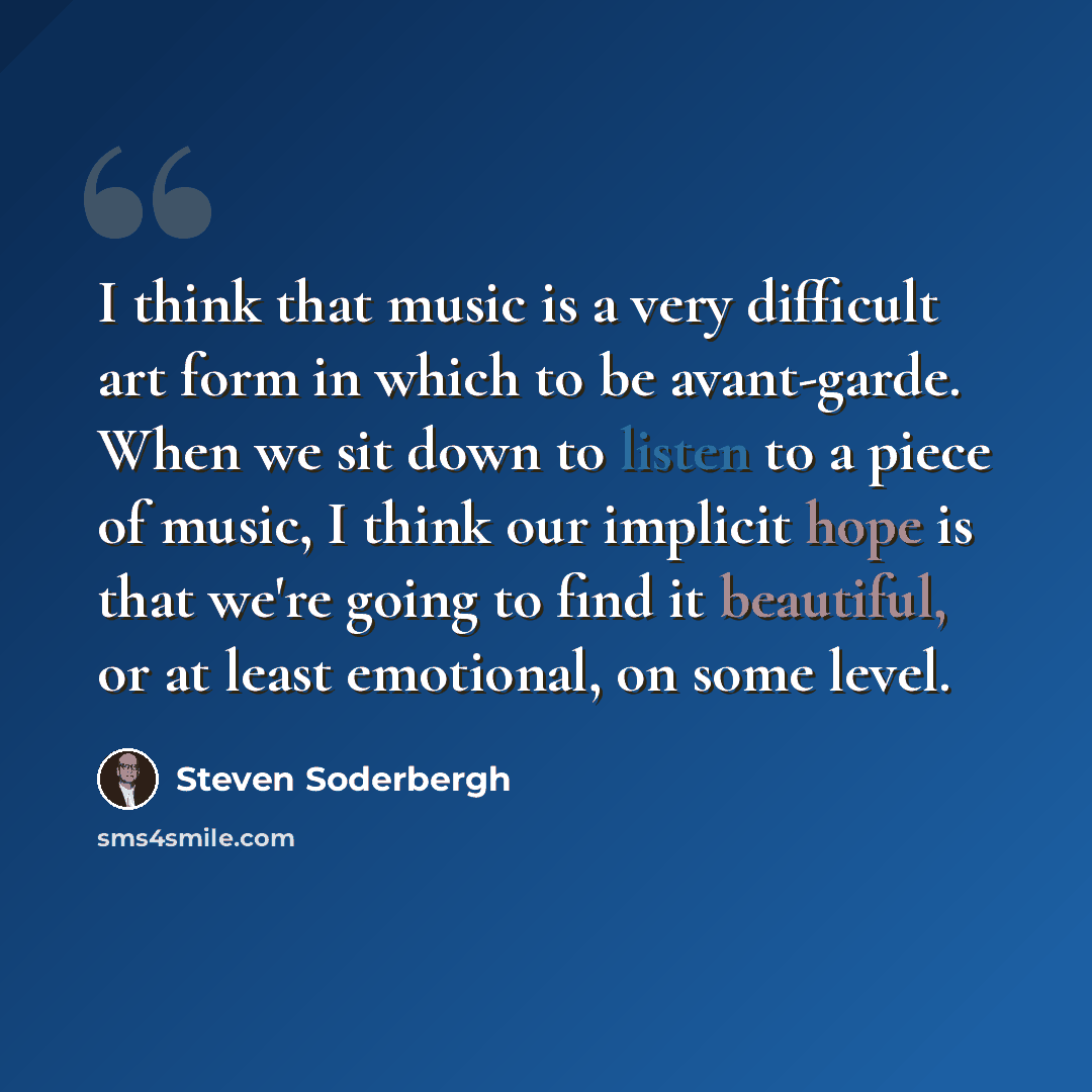 “I think that music is a very difficult art form in which to be avant-garde. When we sit down to listen to a piece of music, I think our implicit hope is that we're going to find it beautiful, or at least emotional, on some level.” quote by Steven Soderbergh