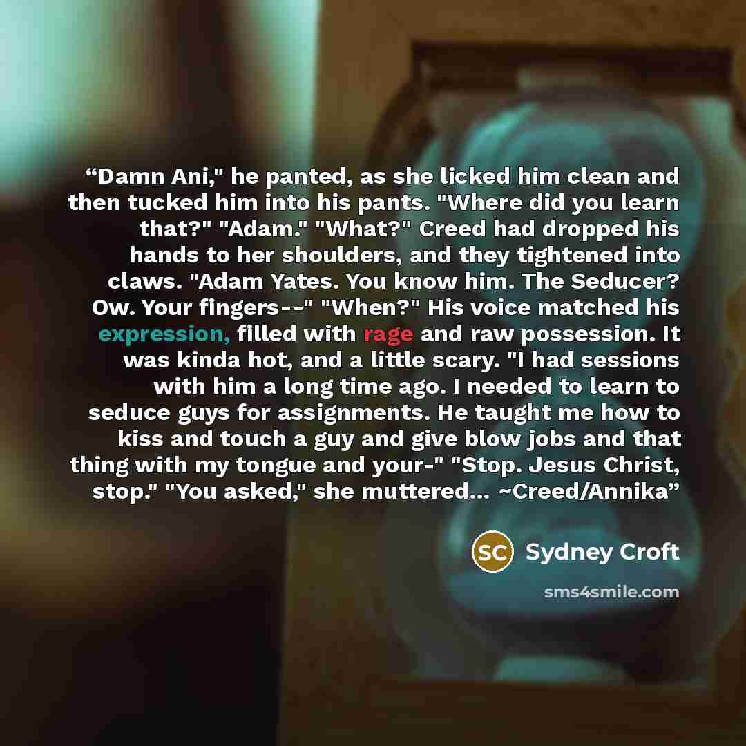 “Damn Ani," he panted, as she licked him clean and then tucked him into his pants. "Where did you learn that?" "Adam." "What?" Creed had dropped his hands to her shoulders, and they tightened into claws. "Adam Yates. You know him. The Seducer? Ow. Your fingers--" "When?" His voice matched his…” quote by Sydney Croft