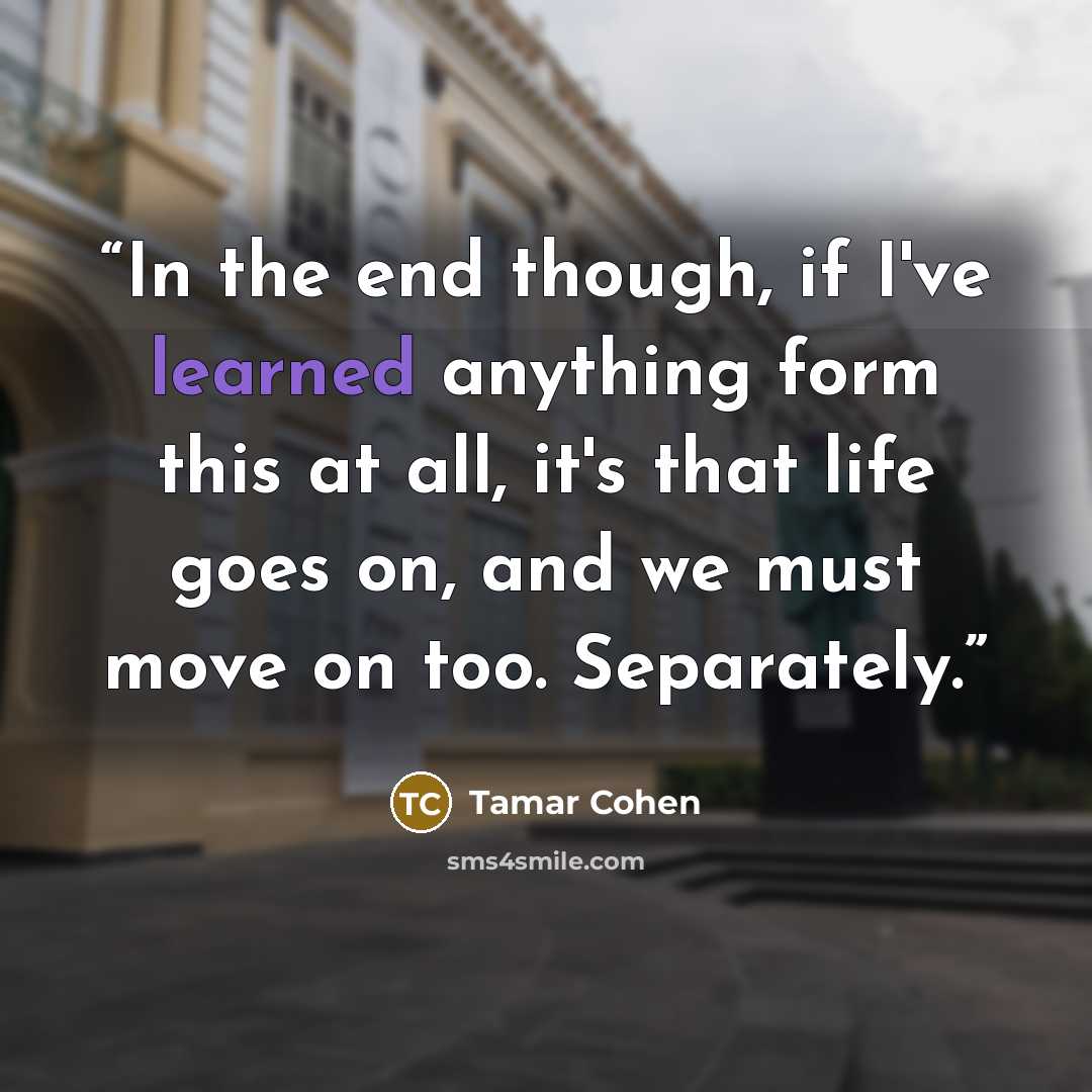 “In the end though, if I've learned anything form this at all, it's that life goes on, and we must move on too. Separately.” quote by Tamar Cohen