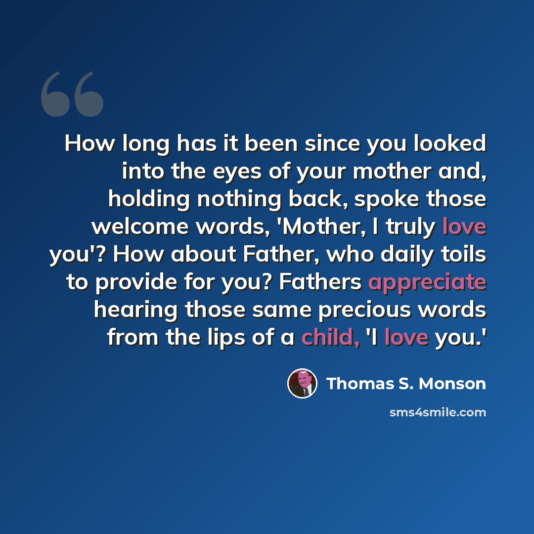 “How long has it been since you looked into the eyes of your mother and, holding nothing back, spoke those welcome words, 'Mother, I truly love you'? How about Father, who daily toils to provide for you? Fathers appreciate hearing those same precious words from the lips of a child, 'I love you.'” quote by Thomas S. Monson