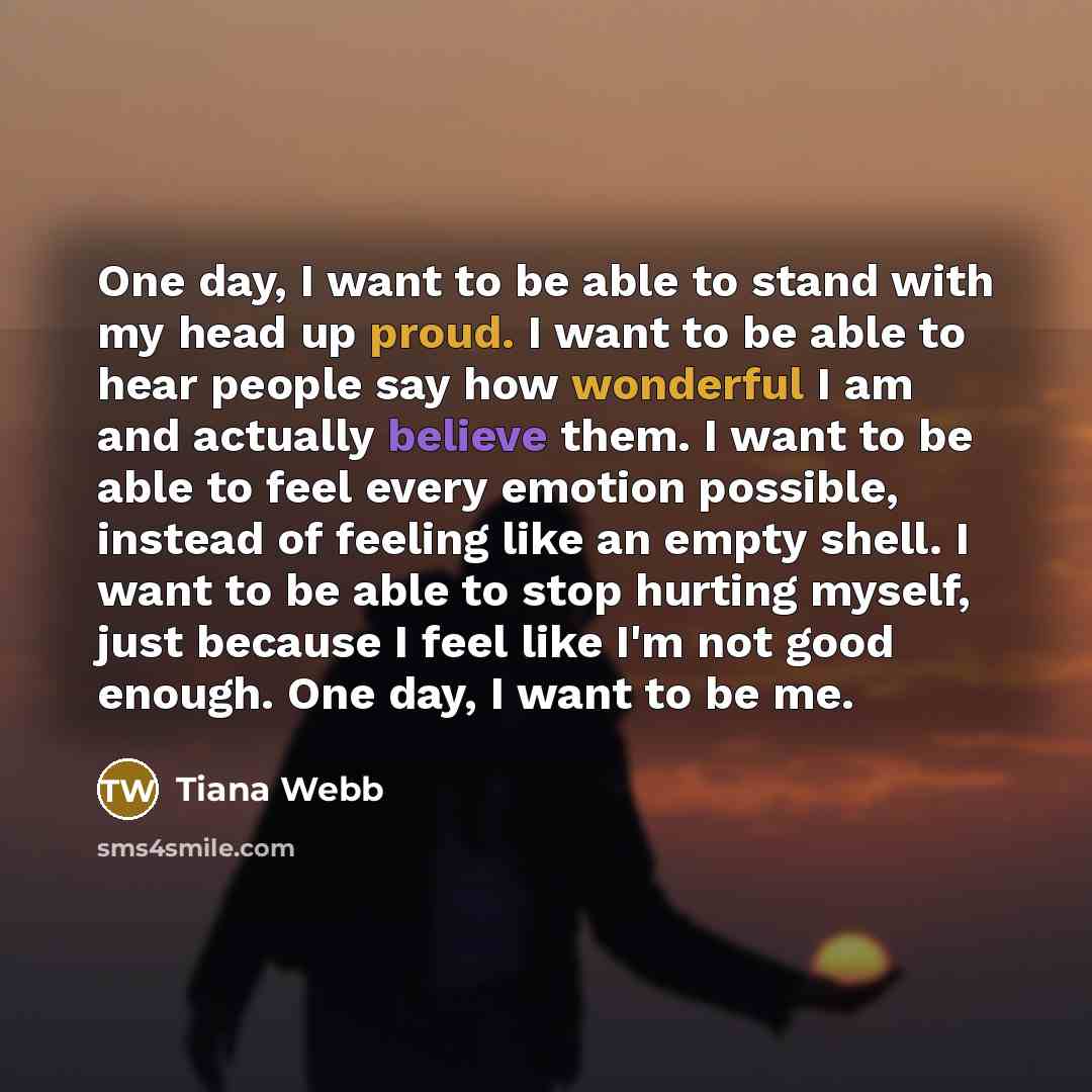 “One day, I want to be able to stand with my head up proud. I want to be able to hear people say how wonderful I am and actually believe them. I want to be able to feel every emotion possible, instead of feeling like an empty shell. I want to be able to stop hurting myself, just because I feel like…” quote by Tiana Webb