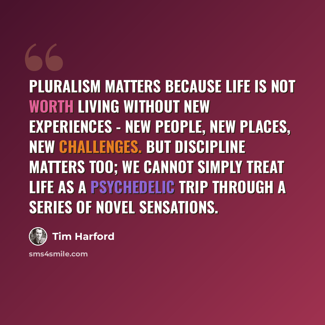 “Pluralism matters because life is not worth living without new experiences - new people, new places, new challenges. But discipline matters too; we cannot simply treat life as a psychedelic trip through a series of novel sensations.” quote by Tim Harford