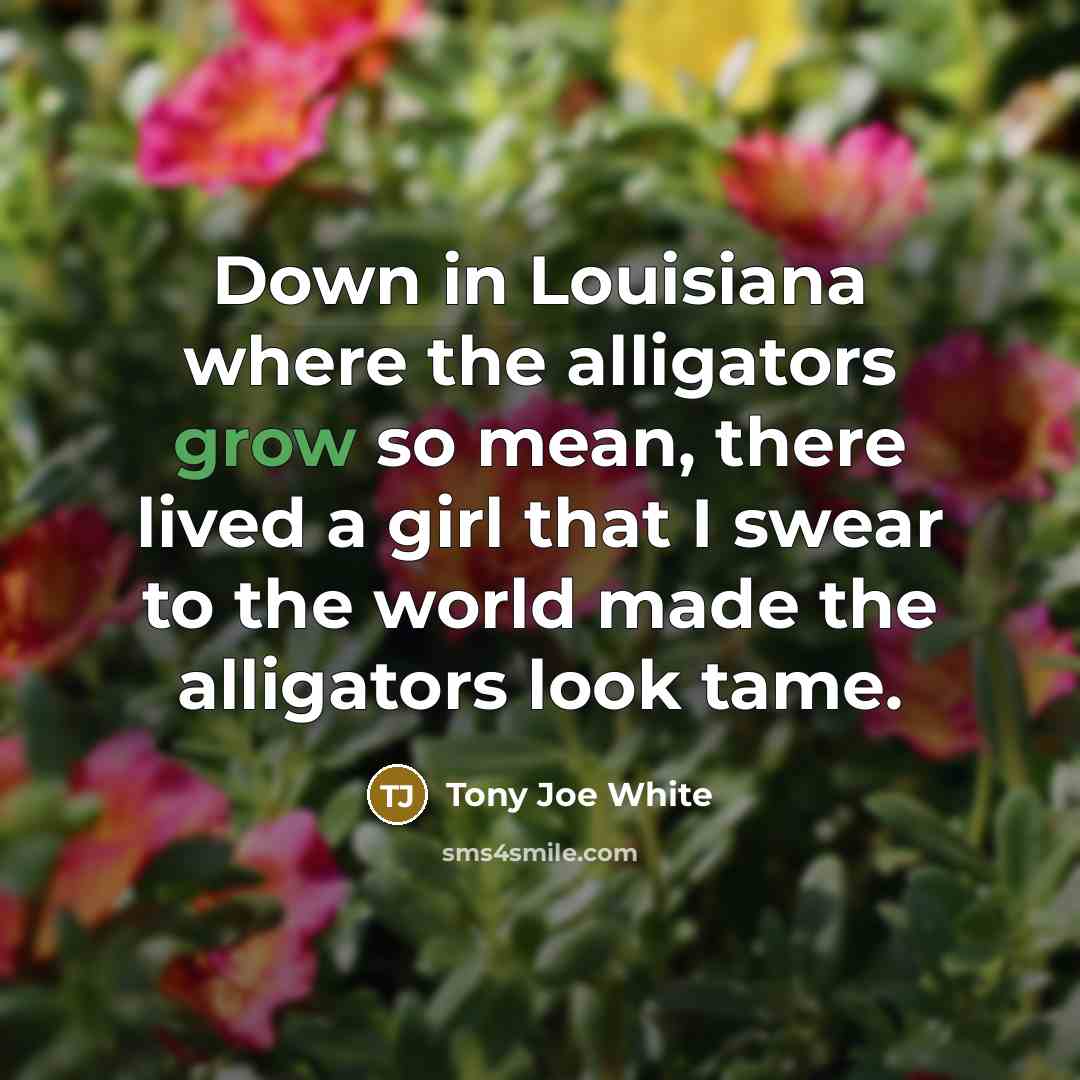“Down in Louisiana where the alligators grow so mean, there lived a girl that I swear to the world made the alligators look tame.” quote by Tony Joe White