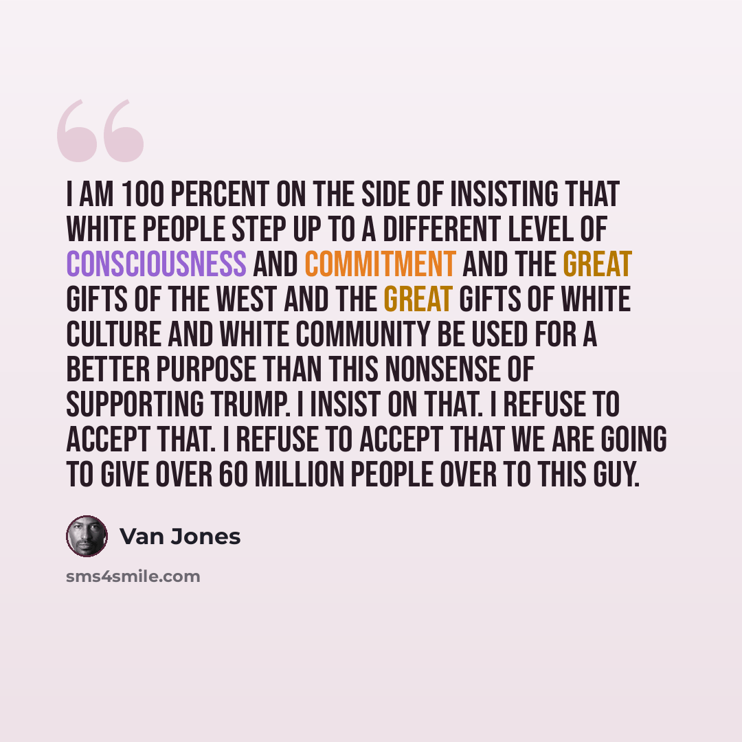 “I am 100 percent on the side of insisting that white people step up to a different level of consciousness and commitment and the great gifts of the West and the great gifts of white culture and white community be used for a better purpose than this nonsense of supporting Trump. I insist on that. I…” quote by Van Jones