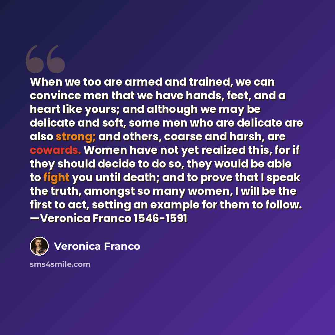 “When we too are armed and trained, we can convince men that we have hands, feet, and a heart like yours; and although we may be delicate and soft, some men who are delicate are also strong; and others, coarse and harsh, are cowards. Women have not yet realized this, for if they should decide to do…” quote by Veronica Franco