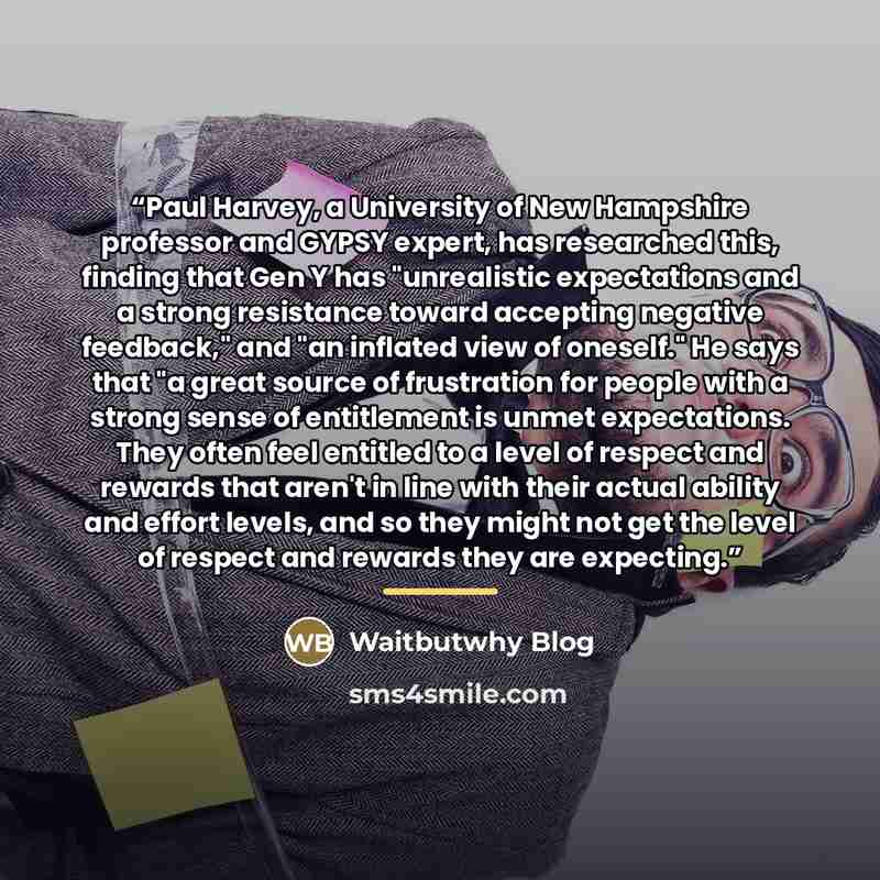 “Paul Harvey, a University of New Hampshire professor and GYPSY expert, has researched this, finding that Gen Y has "unrealistic expectations and a strong resistance toward accepting negative feedback," and "an inflated view of oneself." He says that "a great source of frustration for people with a…” quote by Waitbutwhy Blog