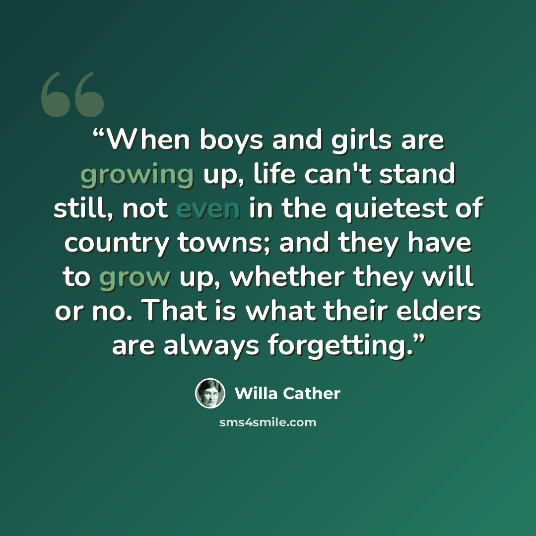 “When boys and girls are growing up, life can't stand still, not even in the quietest of country towns; and they have to grow up, whether they will or no. That is what their elders are always forgetting.” quote by Willa Cather