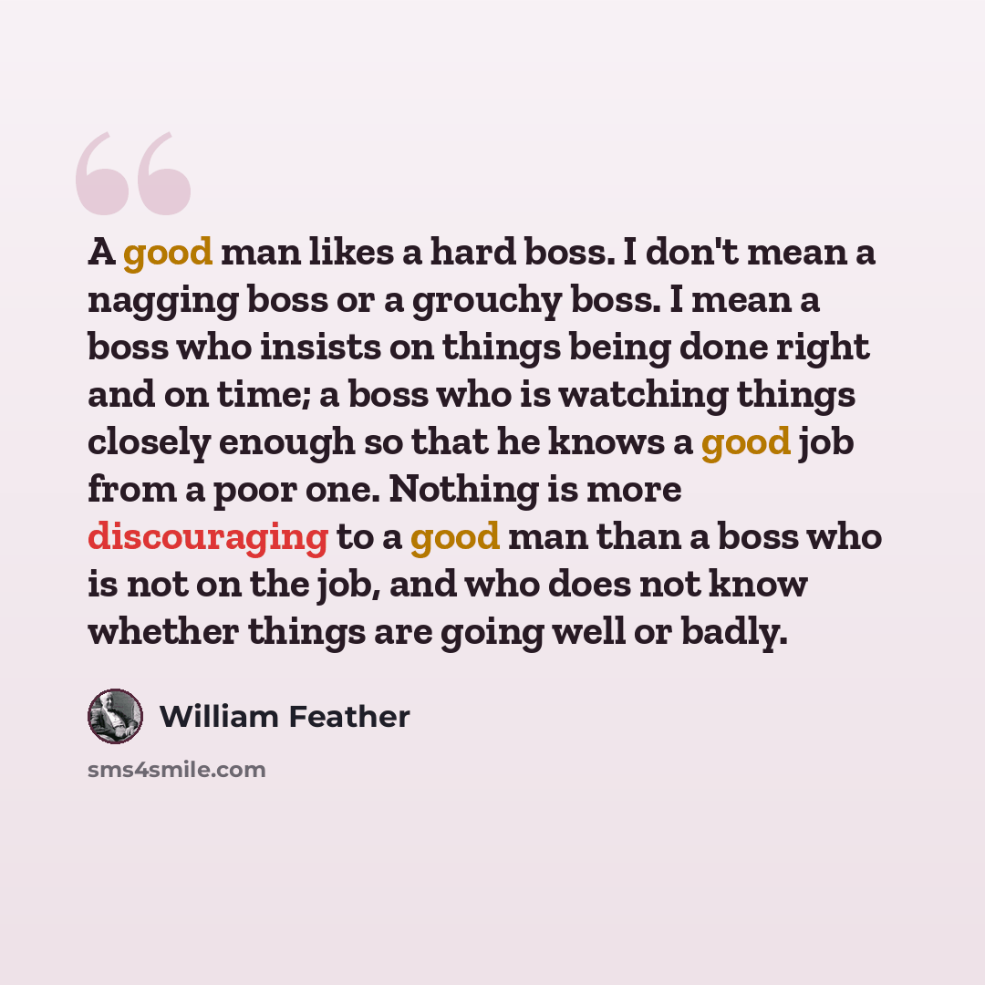 “A good man likes a hard boss. I don't mean a nagging boss or a grouchy boss. I mean a boss who insists on things being done right and on time; a boss who is watching things closely enough so that he knows a good job from a poor one. Nothing is more discouraging to a good man than a boss who is not…” quote by William Feather