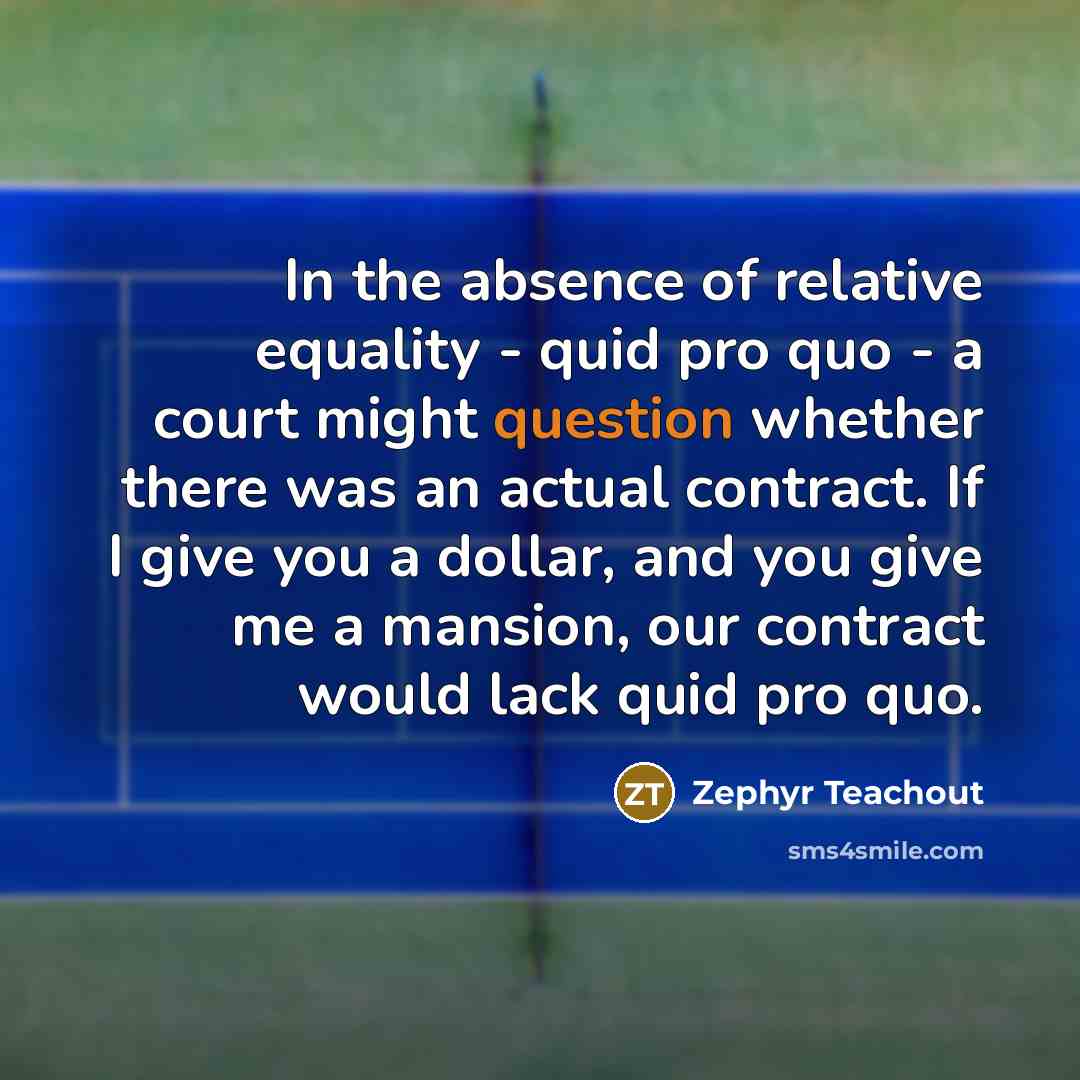 “In the absence of relative equality - quid pro quo - a court might question whether there was an actual contract. If I give you a dollar, and you give me a mansion, our contract would lack quid pro quo.” quote by Zephyr Teachout
