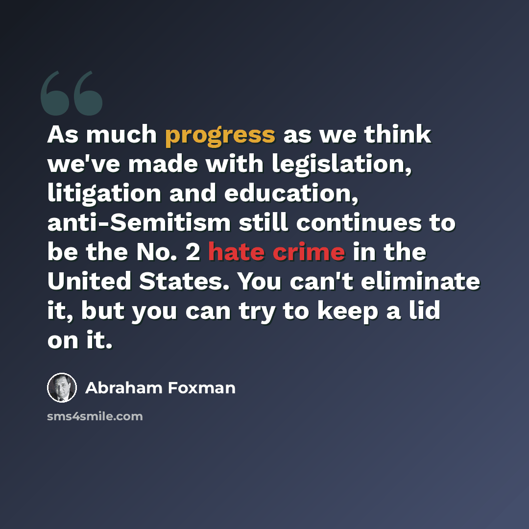 “As much progress as we think we've made with legislation, litigation and education, anti-Semitism still continues to be the No. 2 hate crime in the United States. You can't eliminate it, but you can try to keep a lid on it.” quote by Abraham Foxman