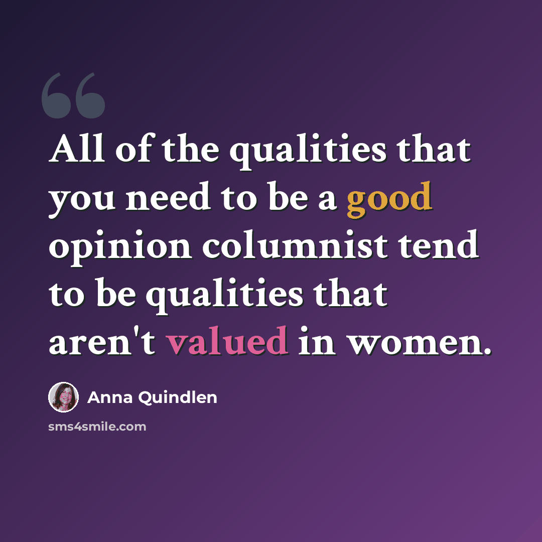 “All of the qualities that you need to be a good opinion columnist tend to be qualities that aren't valued in women.” quote by Anna Quindlen