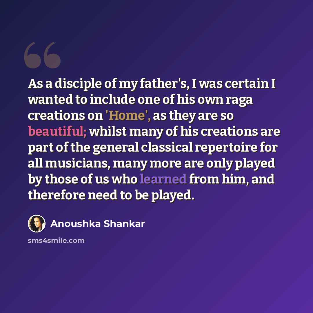 “As a disciple of my father's, I was certain I wanted to include one of his own raga creations on 'Home', as they are so beautiful; whilst many of his creations are part of the general classical repertoire for all musicians, many more are only played by those of us who learned from him, and…” quote by Anoushka Shankar